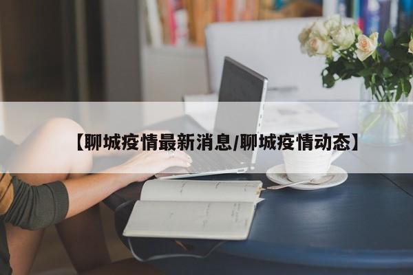 【聊城疫情最新消息/聊城疫情动态】