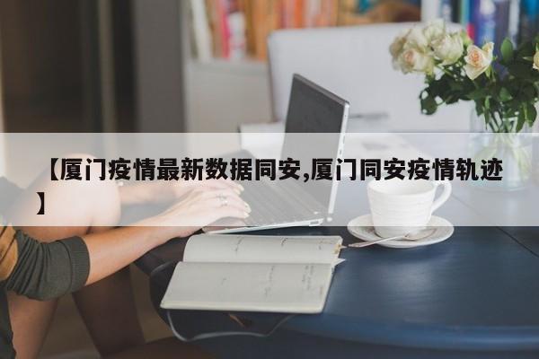 【厦门疫情最新数据同安,厦门同安疫情轨迹】
