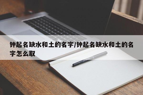 钟起名缺水和土的名字/钟起名缺水和土的名字怎么取