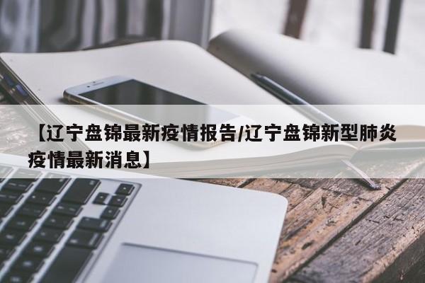 【辽宁盘锦最新疫情报告/辽宁盘锦新型肺炎疫情最新消息】