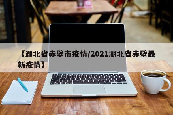 【湖北省赤壁市疫情/2021湖北省赤壁最新疫情】