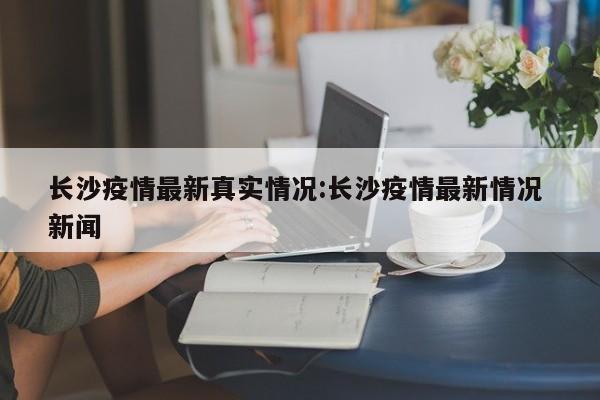 长沙疫情最新真实情况:长沙疫情最新情况 新闻