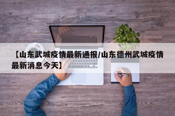 【山东武城疫情最新通报/山东德州武城疫情最新消息今天】