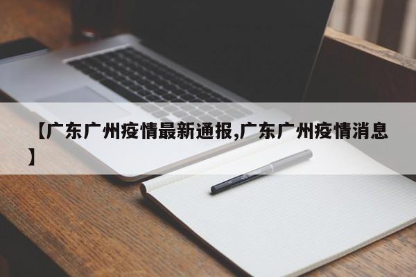 【广东广州疫情最新通报,广东广州疫情消息】
