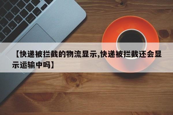 【快递被拦截的物流显示,快递被拦截还会显示运输中吗】