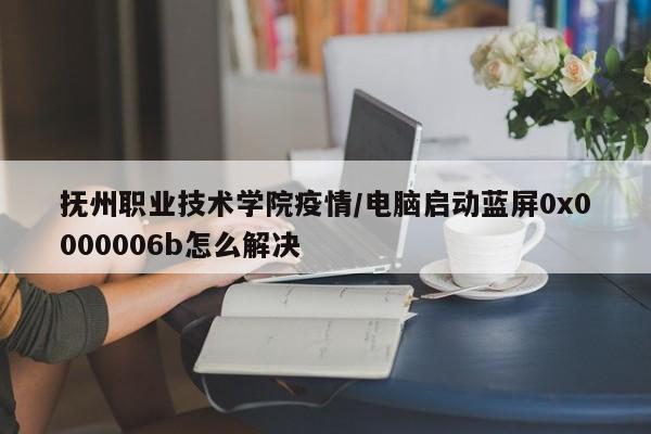 抚州职业技术学院疫情/电脑启动蓝屏0x0000006b怎么解决