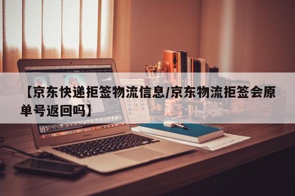 【京东快递拒签物流信息/京东物流拒签会原单号返回吗】