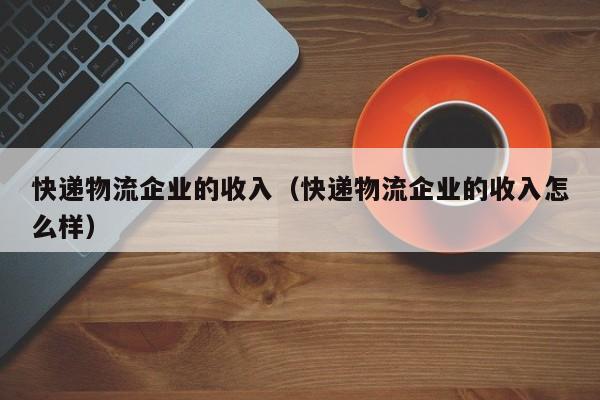 快递物流企业的收入(快递物流企业的收入怎么样)