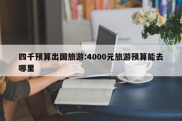 四千预算出国旅游:4000元旅游预算能去哪里