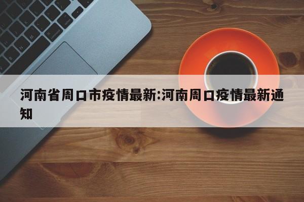 河南省周口市疫情最新:河南周口疫情最新通知